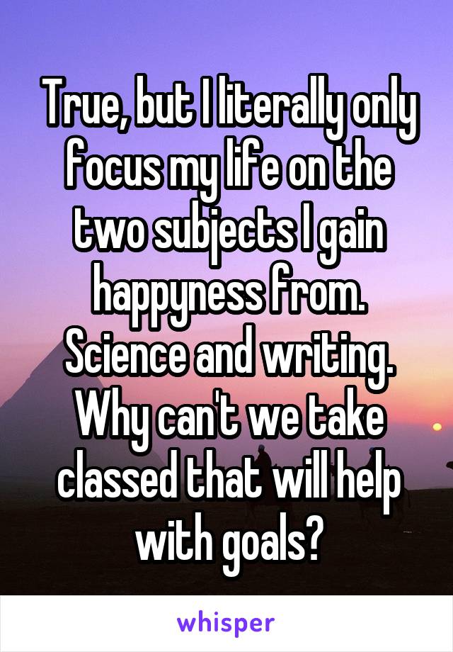 True, but I literally only focus my life on the two subjects I gain happyness from. Science and writing. Why can't we take classed that will help with goals?