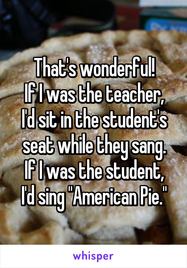 That's wonderful!
If I was the teacher, I'd sit in the student's seat while they sang.
If I was the student, I'd sing "American Pie."