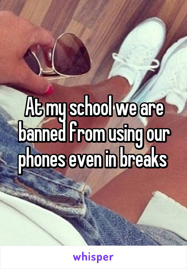 At my school we are banned from using our phones even in breaks 