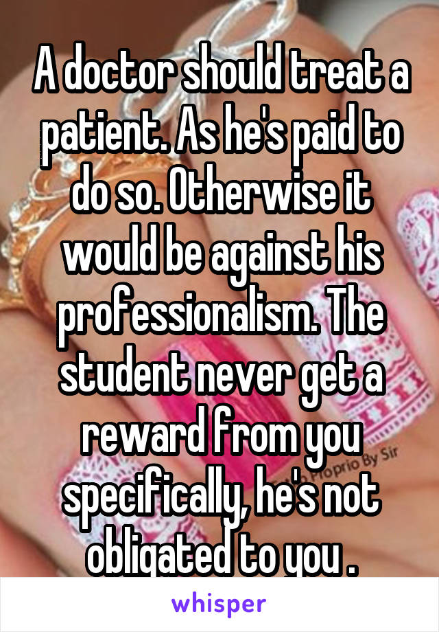 A doctor should treat a patient. As he's paid to do so. Otherwise it would be against his professionalism. The student never get a reward from you specifically, he's not obligated to you .