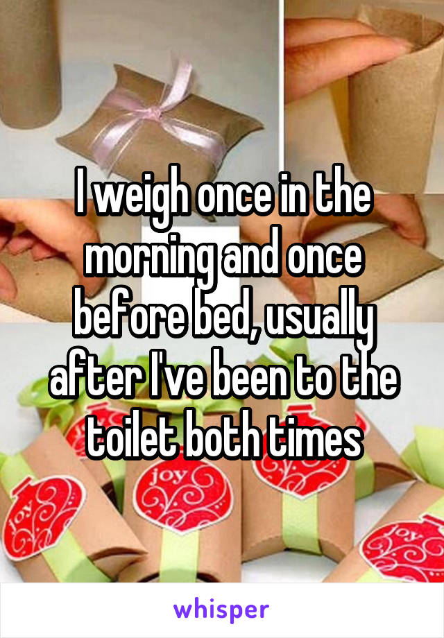 I weigh once in the morning and once before bed, usually after I've been to the toilet both times