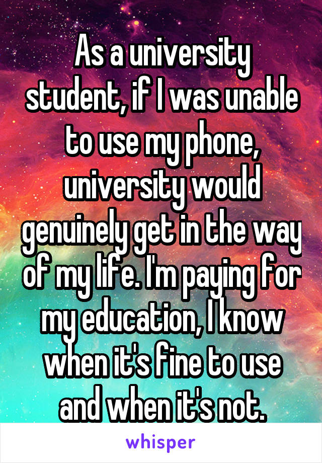 As a university student, if I was unable to use my phone, university would genuinely get in the way of my life. I'm paying for my education, I know when it's fine to use and when it's not.