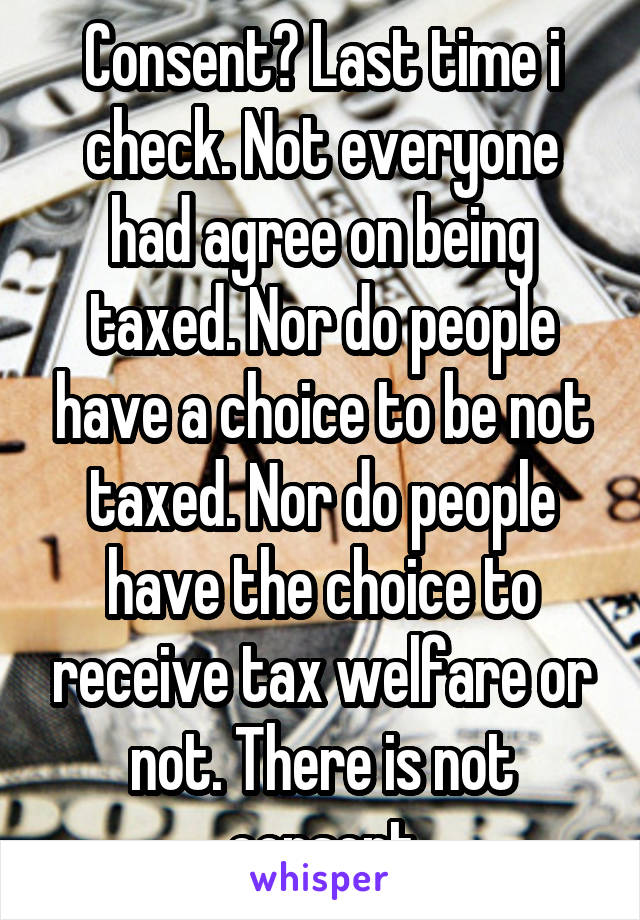 Consent? Last time i check. Not everyone had agree on being taxed. Nor do people have a choice to be not taxed. Nor do people have the choice to receive tax welfare or not. There is not consent