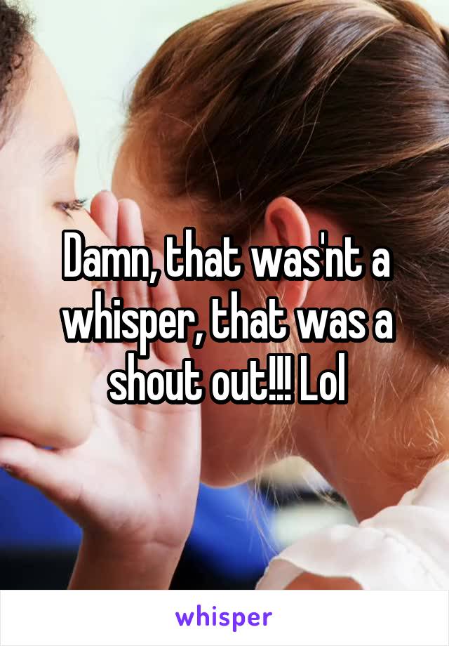 Damn, that was'nt a whisper, that was a shout out!!! Lol