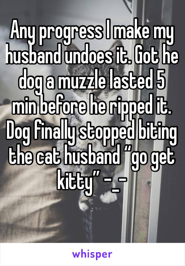 Any progress I make my husband undoes it. Got he dog a muzzle lasted 5 min before he ripped it. Dog finally stopped biting the cat husband “go get kitty” -_- 