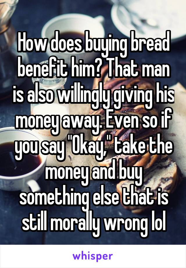 How does buying bread benefit him? That man is also willingly giving his money away. Even so if you say "Okay," take the money and buy something else that is still morally wrong lol