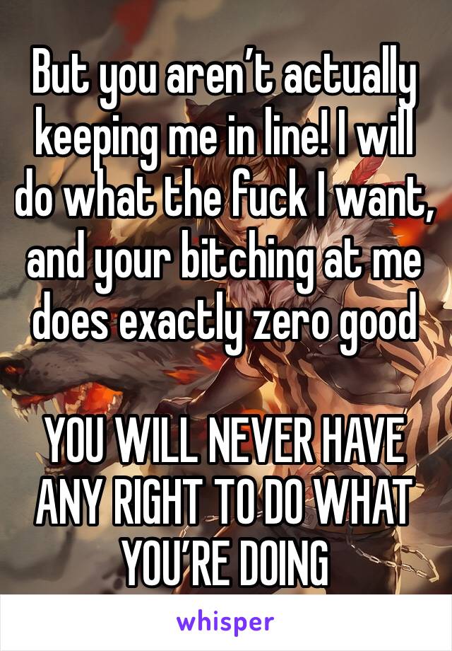 But you aren’t actually keeping me in line! I will do what the fuck I want, and your bitching at me does exactly zero good

YOU WILL NEVER HAVE ANY RIGHT TO DO WHAT YOU’RE DOING