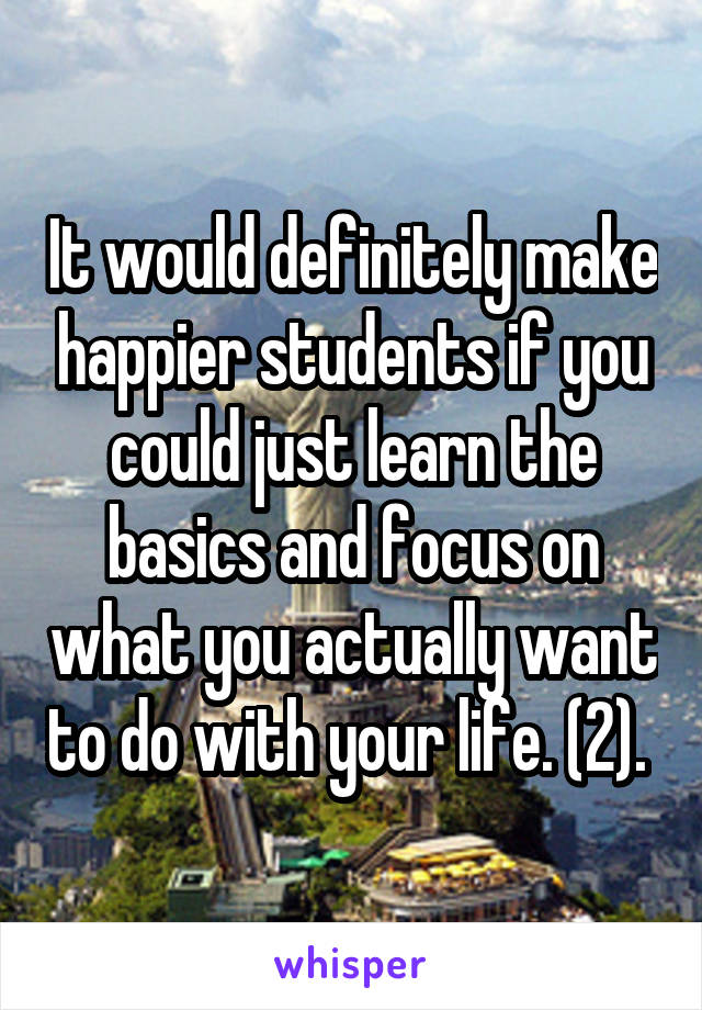 It would definitely make happier students if you could just learn the basics and focus on what you actually want to do with your life. (2). 