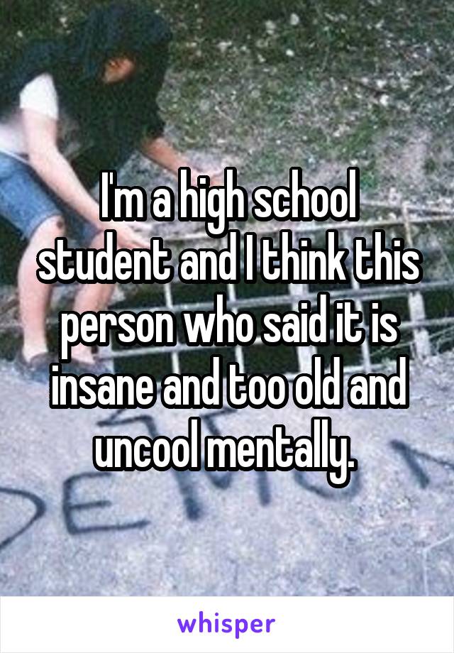 I'm a high school student and I think this person who said it is insane and too old and uncool mentally. 