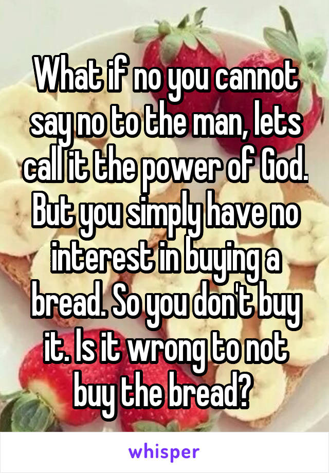 What if no you cannot say no to the man, lets call it the power of God. But you simply have no interest in buying a bread. So you don't buy it. Is it wrong to not buy the bread? 