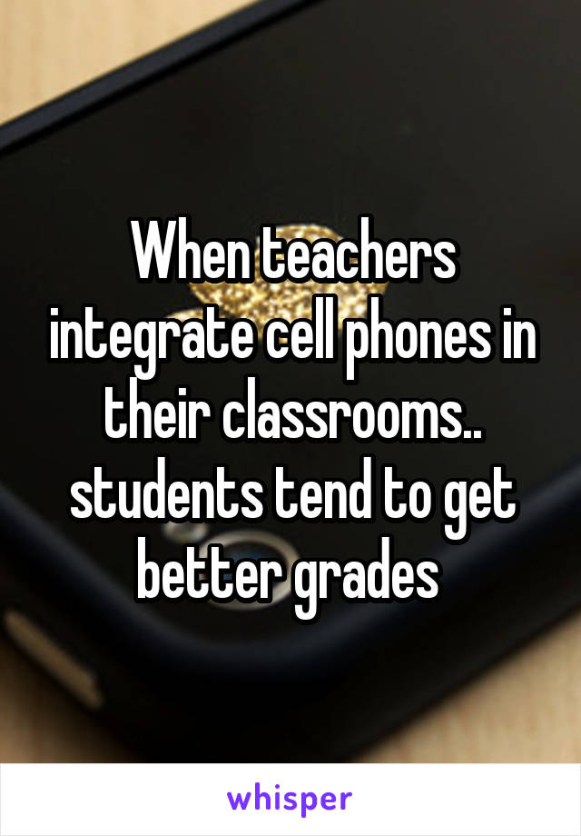 When teachers integrate cell phones in their classrooms.. students tend to get better grades 