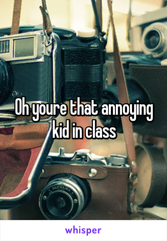 Oh youre that annoying kid in class