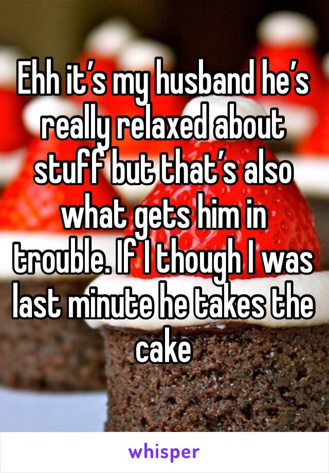 Ehh it’s my husband he’s really relaxed about stuff but that’s also what gets him in trouble. If I though I was last minute he takes the cake