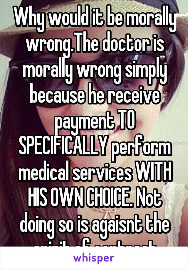 Why would it be morally wrong.The doctor is morally wrong simply because he receive payment TO SPECIFICALLY perform medical services WITH HIS OWN CHOICE. Not doing so is agaisnt the spirit of contract