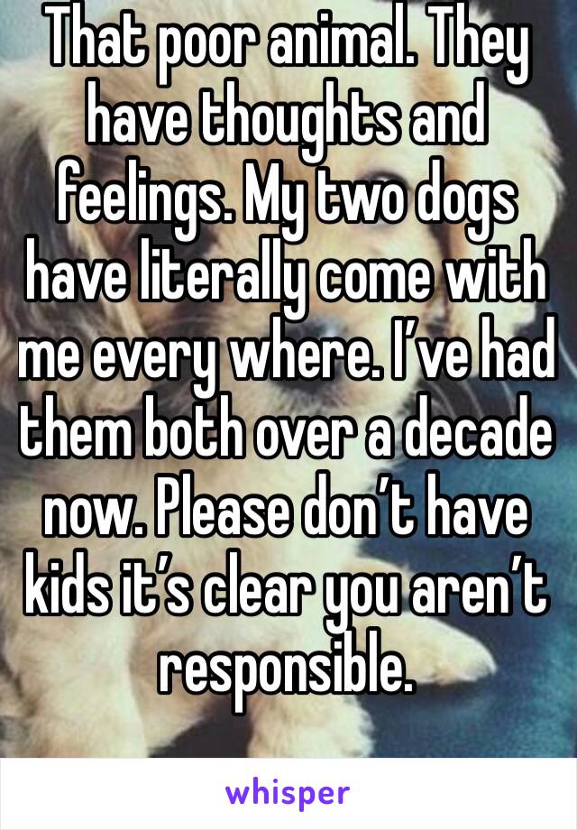 That poor animal. They have thoughts and feelings. My two dogs have literally come with me every where. I’ve had them both over a decade now. Please don’t have kids it’s clear you aren’t responsible. 