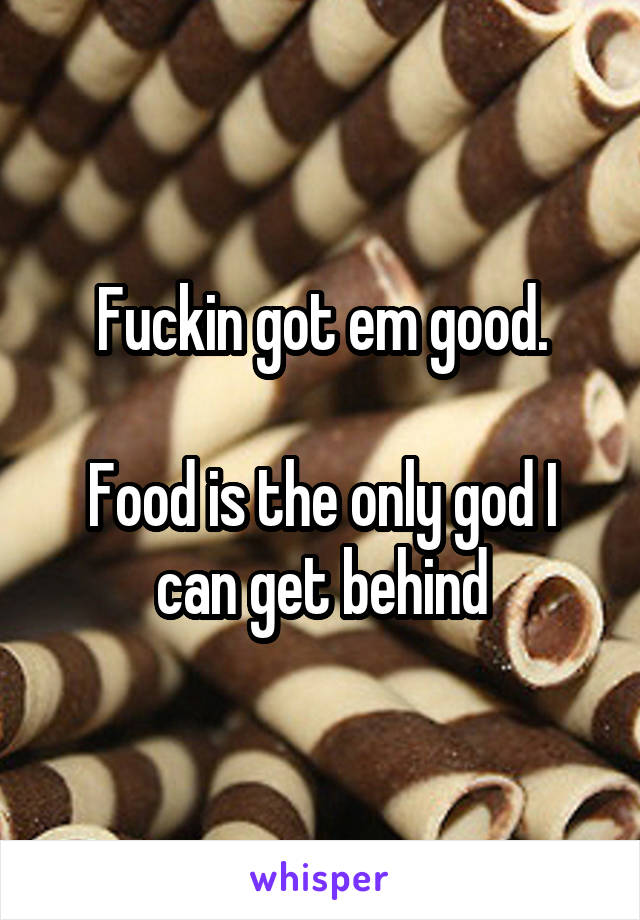 Fuckin got em good.

Food is the only god I can get behind
