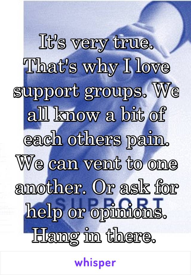 It's very true. That's why I love support groups. We all know a bit of each others pain. We can vent to one another. Or ask for help or opinions. Hang in there. 