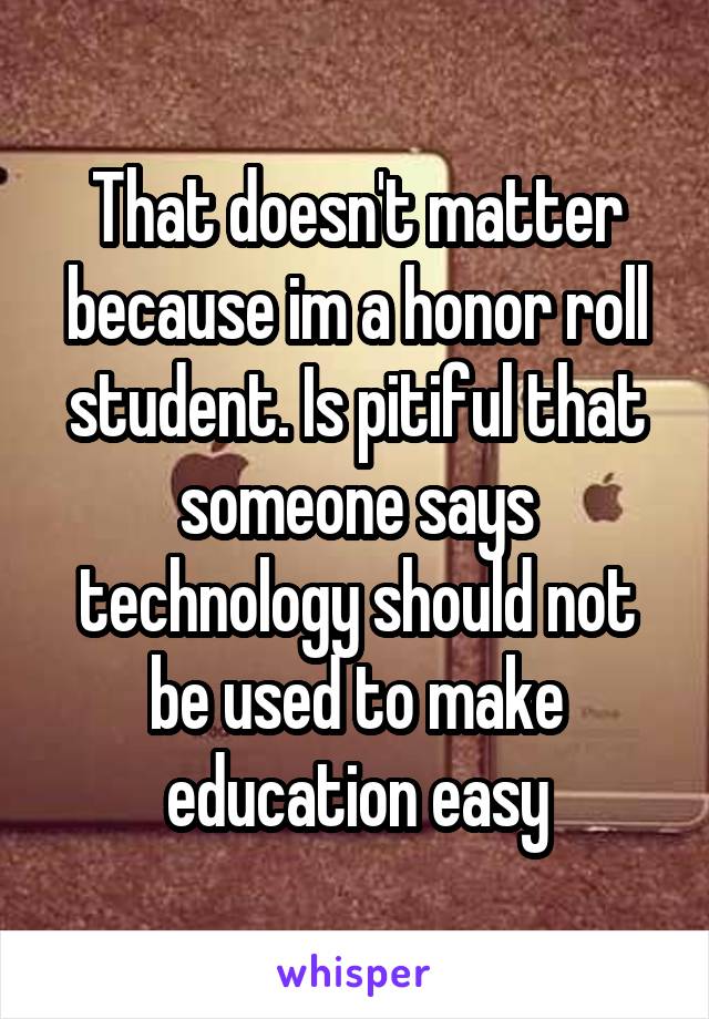 That doesn't matter because im a honor roll student. Is pitiful that someone says technology should not be used to make education easy