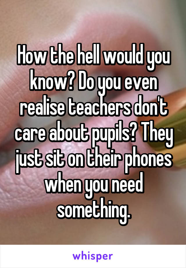 How the hell would you know? Do you even realise teachers don't care about pupils? They just sit on their phones when you need something.