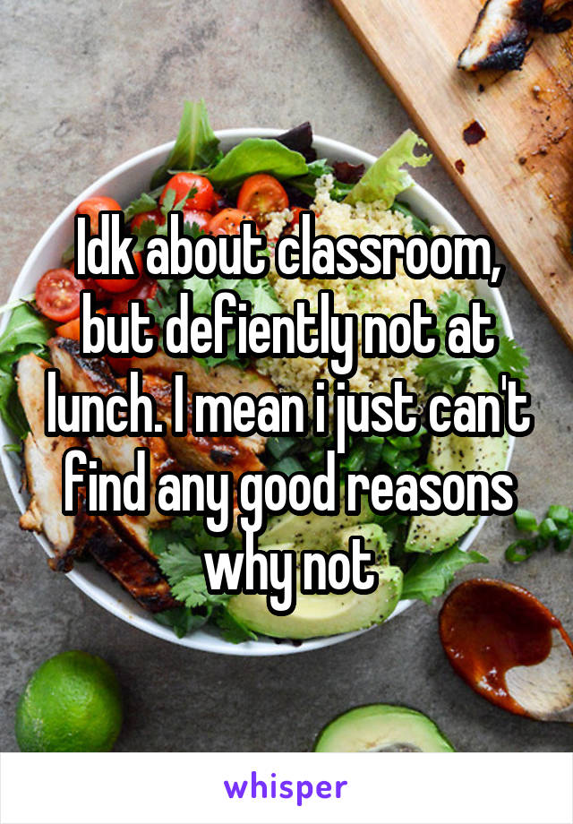 Idk about classroom, but defiently not at lunch. I mean i just can't find any good reasons why not