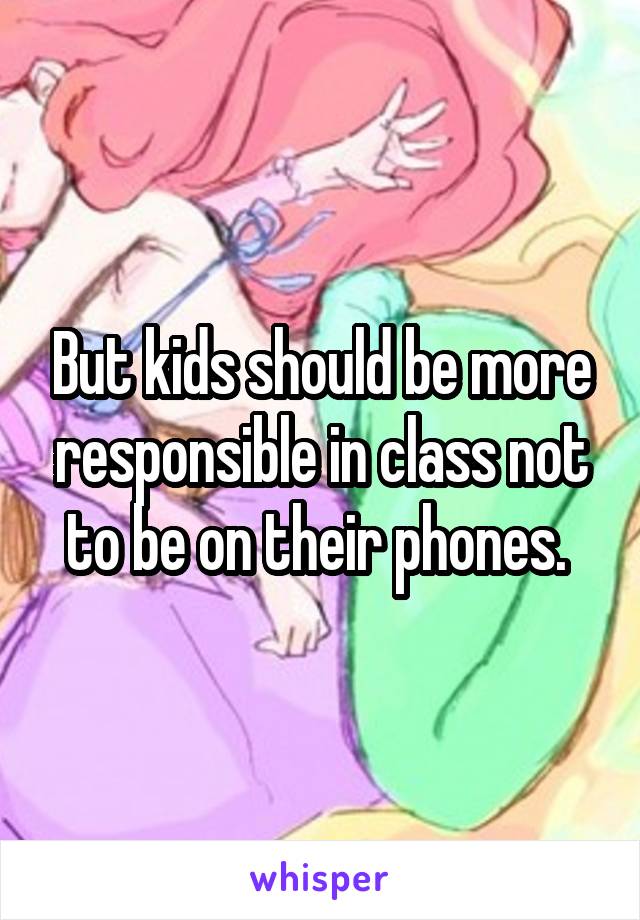 But kids should be more responsible in class not to be on their phones. 