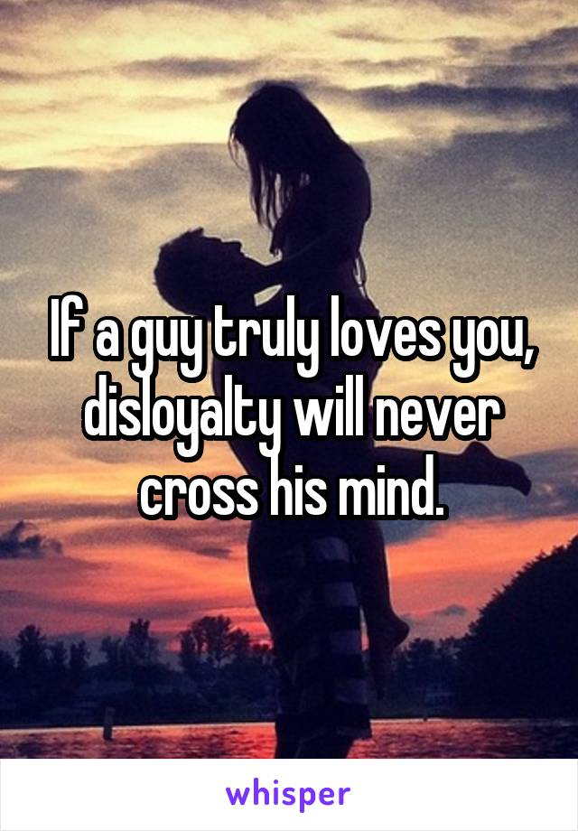 If a guy truly loves you, disloyalty will never cross his mind.