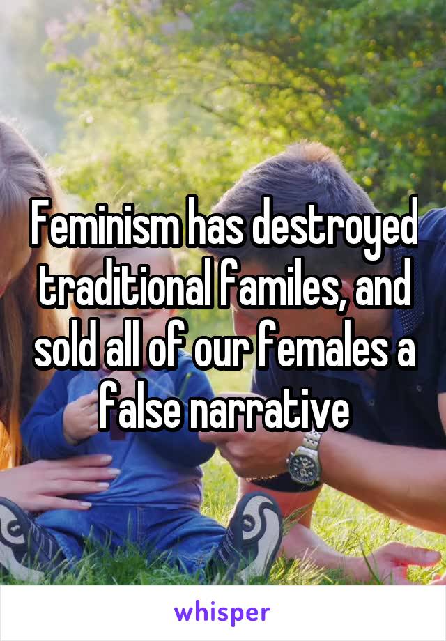 Feminism has destroyed traditional familes, and sold all of our females a false narrative