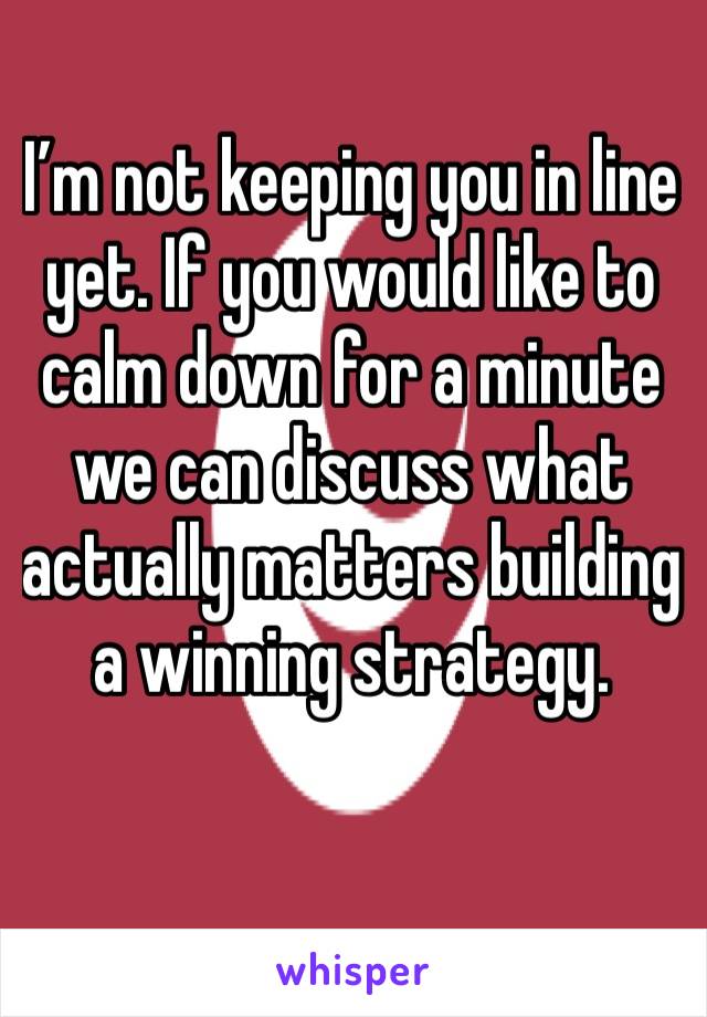 I’m not keeping you in line yet. If you would like to calm down for a minute we can discuss what actually matters building a winning strategy. 