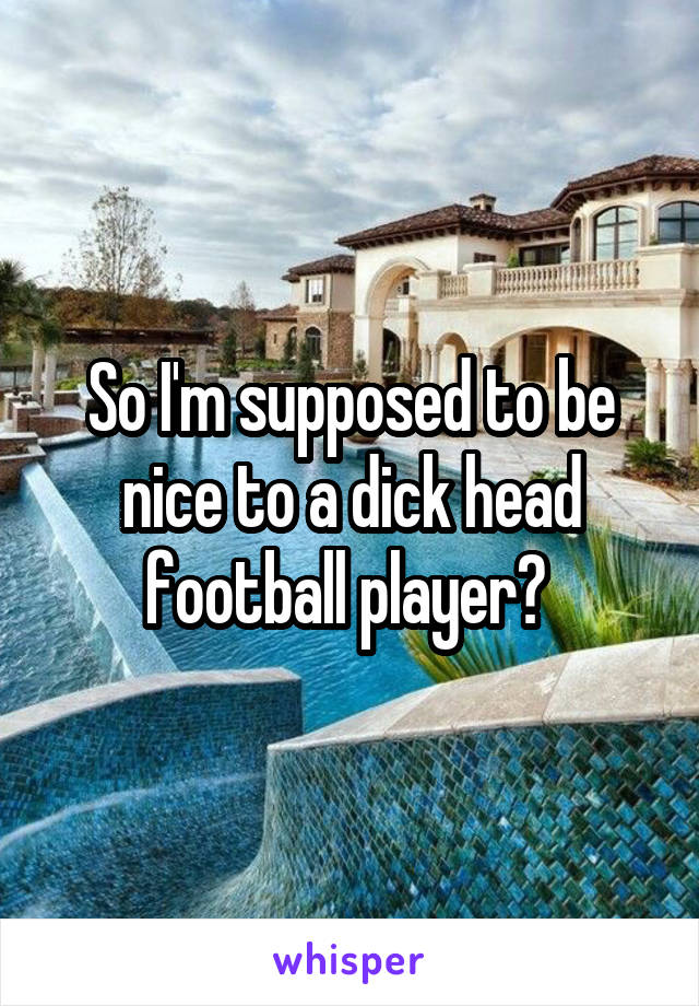So I'm supposed to be nice to a dick head football player? 