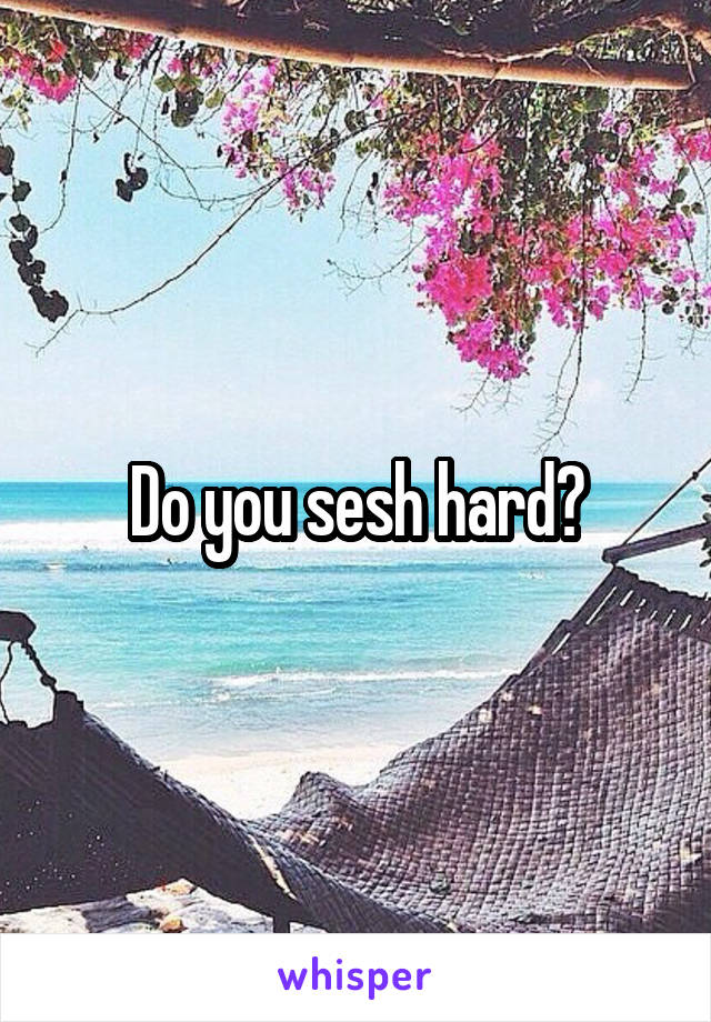Do you sesh hard?