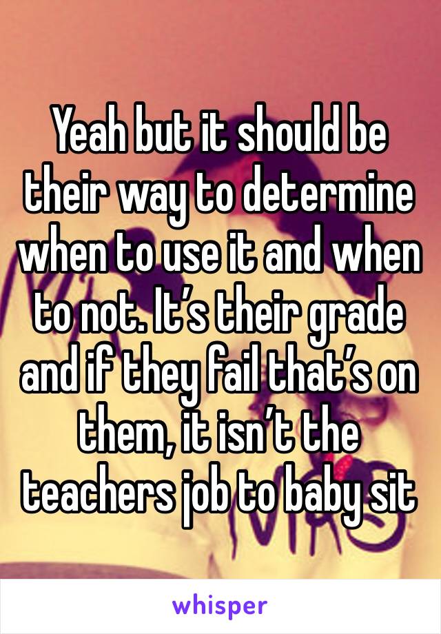 Yeah but it should be their way to determine when to use it and when to not. It’s their grade and if they fail that’s on them, it isn’t the teachers job to baby sit