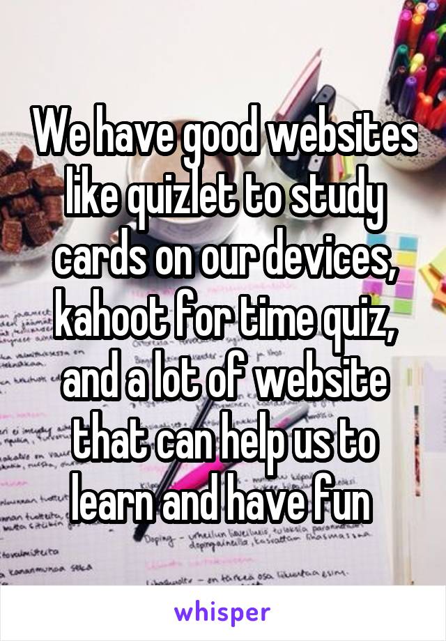 We have good websites like quizlet to study cards on our devices, kahoot for time quiz, and a lot of website that can help us to learn and have fun 