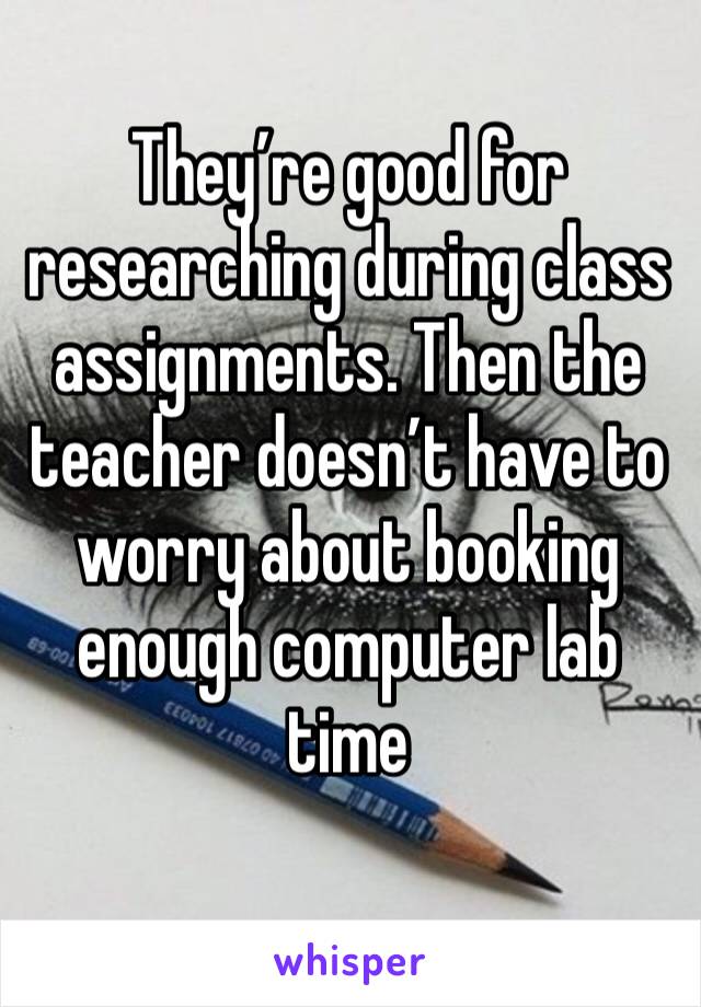 They’re good for researching during class assignments. Then the teacher doesn’t have to worry about booking enough computer lab time