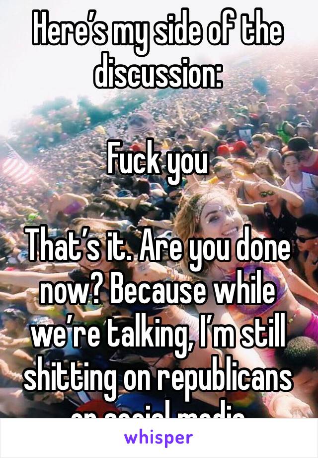 Here’s my side of the discussion:

Fuck you

That’s it. Are you done now? Because while we’re talking, I’m still shitting on republicans on social media