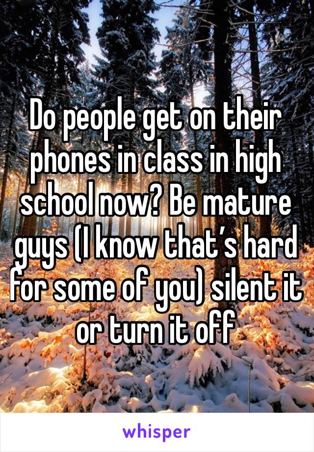 Do people get on their phones in class in high school now? Be mature guys (I know that’s hard for some of you) silent it or turn it off