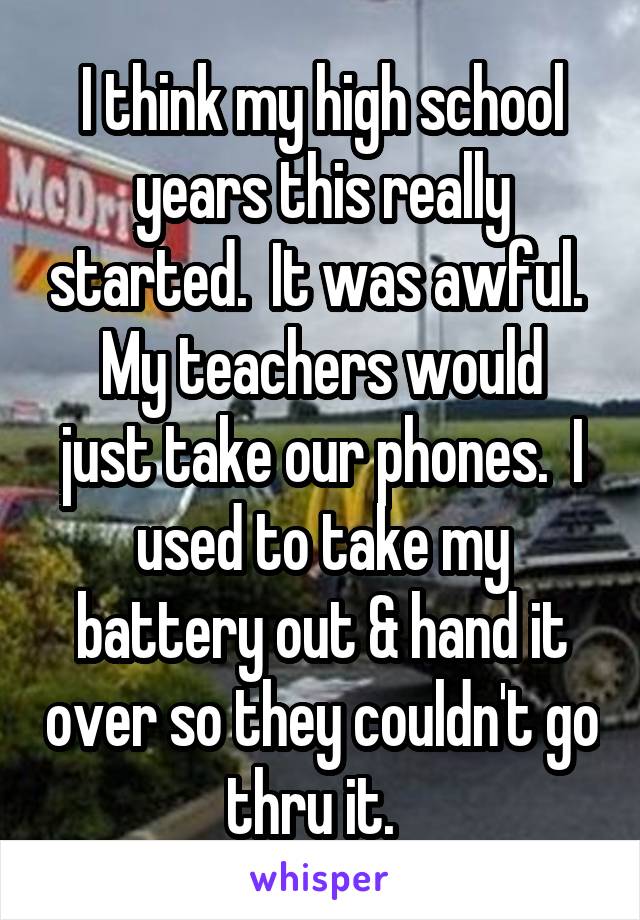 I think my high school years this really started.  It was awful. 
My teachers would just take our phones.  I used to take my battery out & hand it over so they couldn't go thru it.  