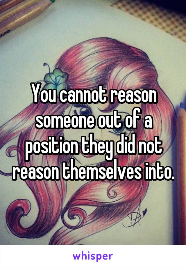 You cannot reason someone out of a position they did not reason themselves into.