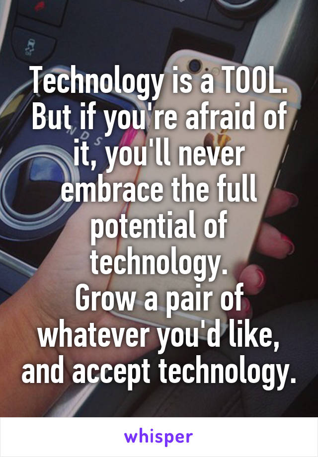 Technology is a TOOL.
But if you're afraid of it, you'll never embrace the full potential of technology.
Grow a pair of whatever you'd like, and accept technology.