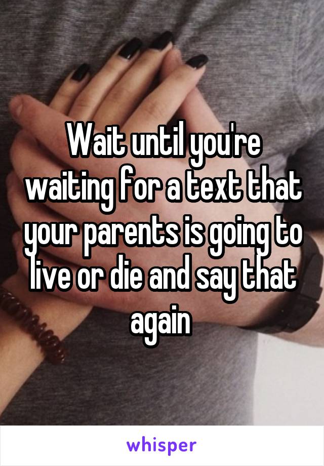 Wait until you're waiting for a text that your parents is going to live or die and say that again 