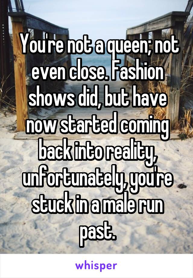  You're not a queen; not even close. Fashion shows did, but have now started coming back into reality, unfortunately, you're stuck in a male run past.