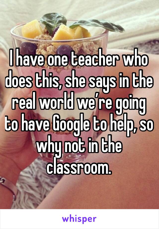 I have one teacher who does this, she says in the real world we’re going to have Google to help, so why not in the classroom.