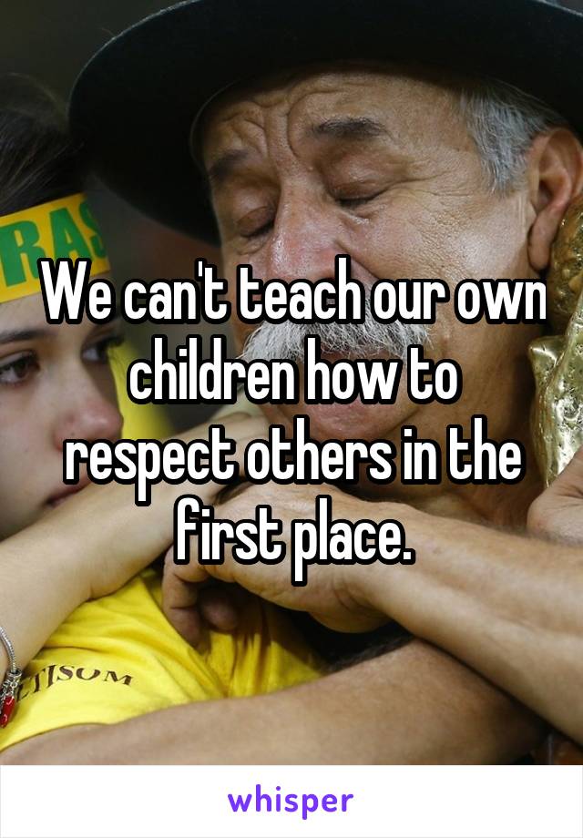 We can't teach our own children how to respect others in the first place.