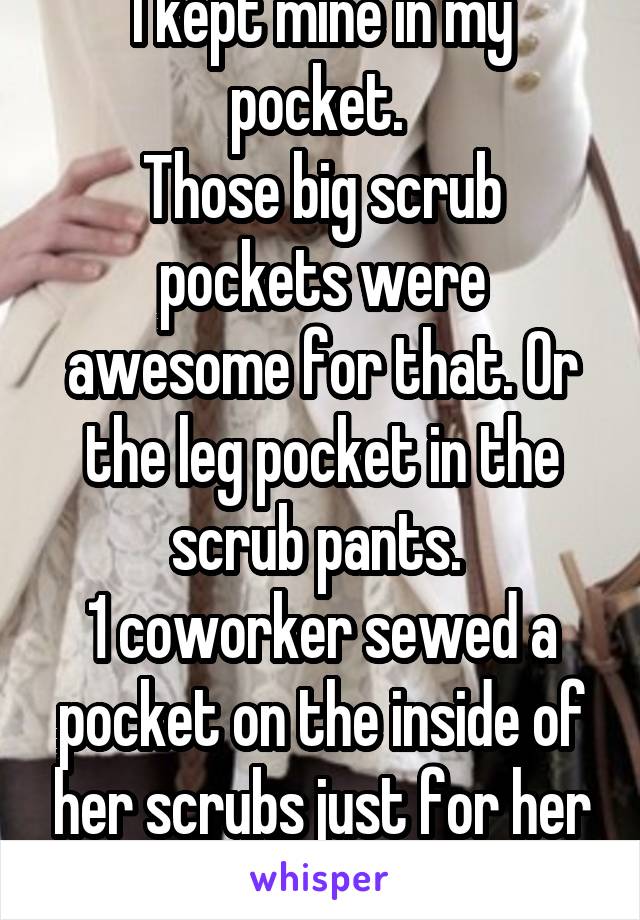 I kept mine in my pocket. 
Those big scrub pockets were awesome for that. Or the leg pocket in the scrub pants. 
1 coworker sewed a pocket on the inside of her scrubs just for her phone(she had 5kids)