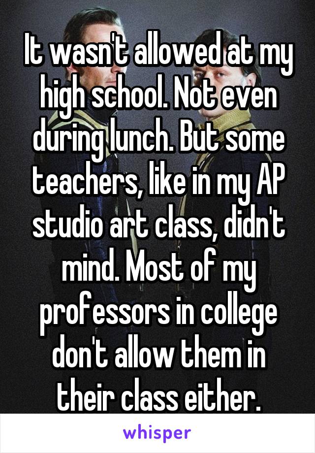 It wasn't allowed at my high school. Not even during lunch. But some teachers, like in my AP studio art class, didn't mind. Most of my professors in college don't allow them in their class either.