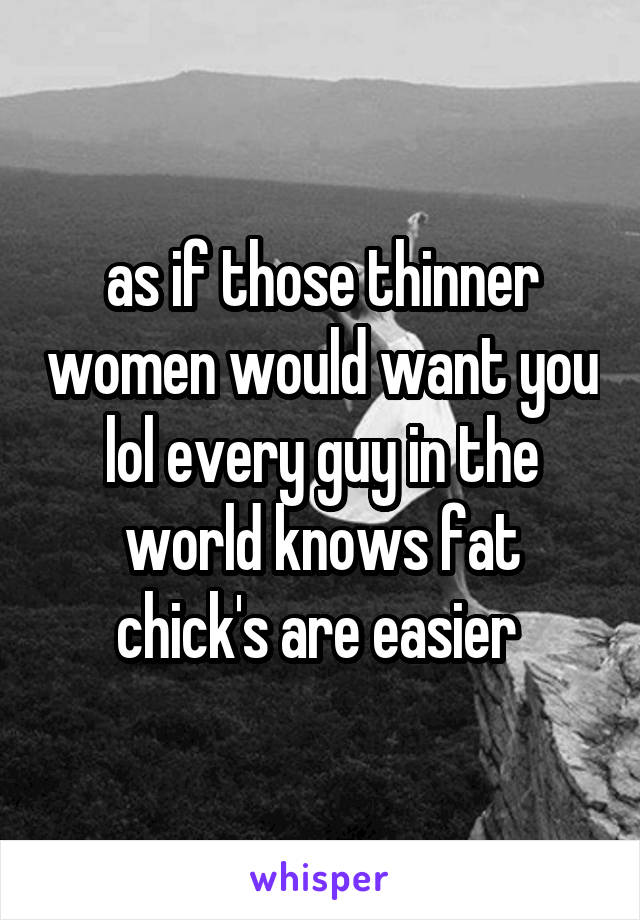 as if those thinner women would want you lol every guy in the world knows fat chick's are easier 