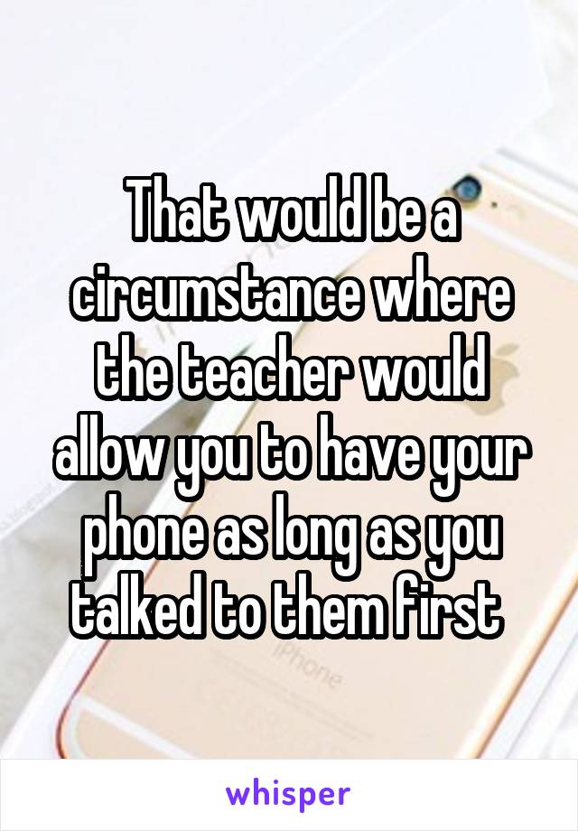 That would be a circumstance where the teacher would allow you to have your phone as long as you talked to them first 