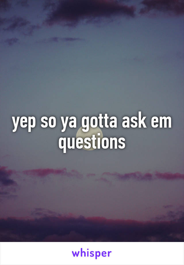 yep so ya gotta ask em questions
