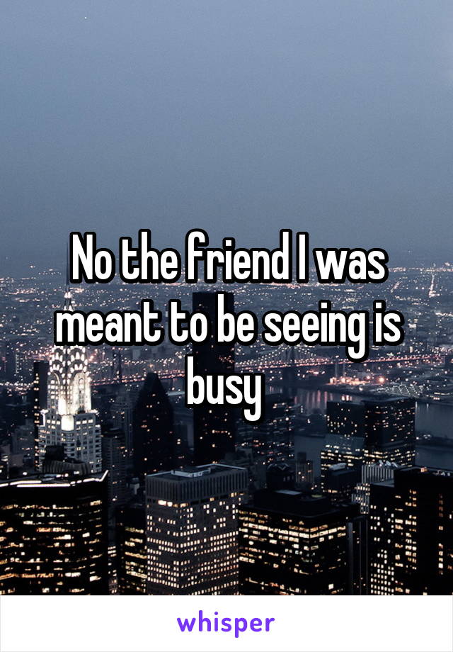 No the friend I was meant to be seeing is busy 
