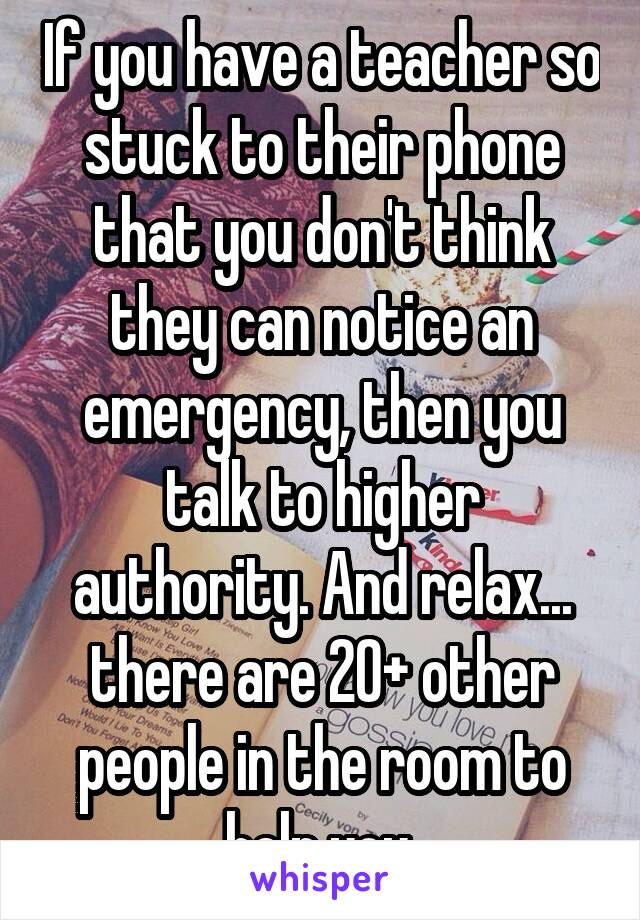 If you have a teacher so stuck to their phone that you don't think they can notice an emergency, then you talk to higher authority. And relax... there are 20+ other people in the room to help you.