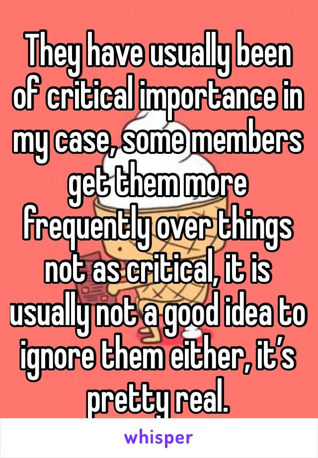 They have usually been of critical importance in my case, some members get them more frequently over things not as critical, it is usually not a good idea to ignore them either, it’s pretty real.
